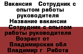 Вакансия : Сотрудник с опытом работы руководителя › Название вакансии ­ Сотрудник с опытом работы руководителя › Возраст от ­ 17 - Владимирская обл., Владимир г. Работа » Вакансии   . Владимирская обл.